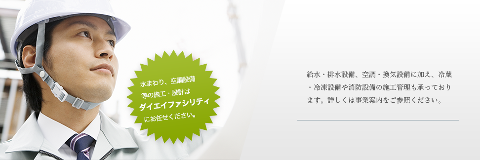 給水・排水設備、空調・換気設備に加え、冷蔵・冷凍設備や消防設備の施行管理も承っております。詳しくは事業案内をご参照ください。